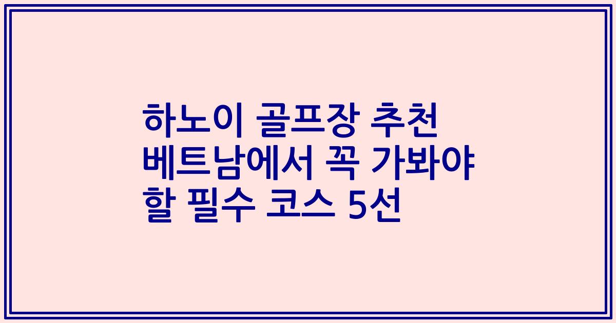 하노이 골프장 추천 베트남에서 꼭 가봐야 할 필수 코스 5선