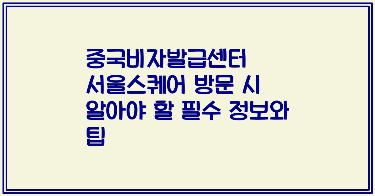 중국비자발급센터 서울스퀘어 방문 시 알아야 할 필수 정보와 팁